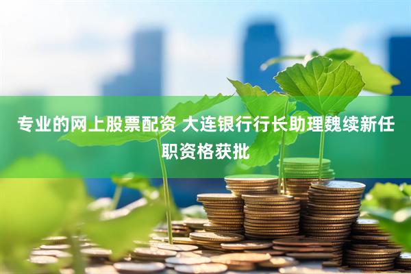专业的网上股票配资 大连银行行长助理魏续新任职资格获批