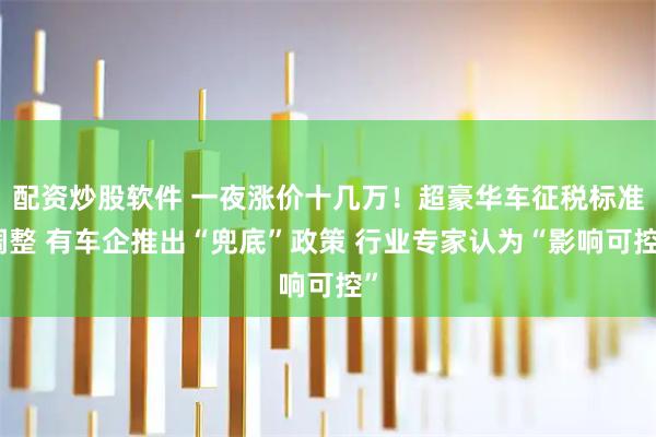 配资炒股软件 一夜涨价十几万！超豪华车征税标准调整 有车企推出“兜底”政策 行业专家认为“影响可控”