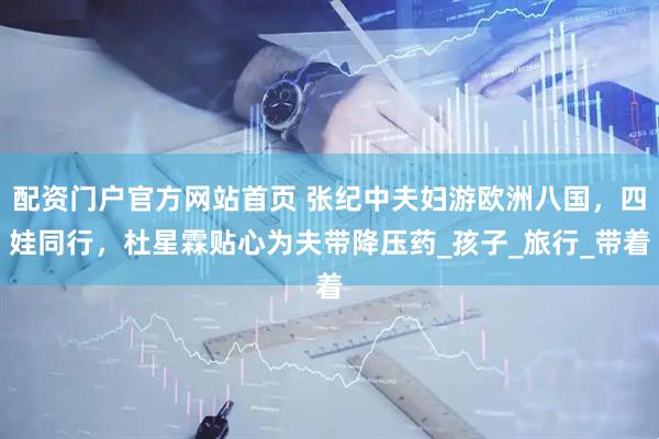 配资门户官方网站首页 张纪中夫妇游欧洲八国，四娃同行，杜星霖贴心为夫带降压药_孩子_旅行_带着