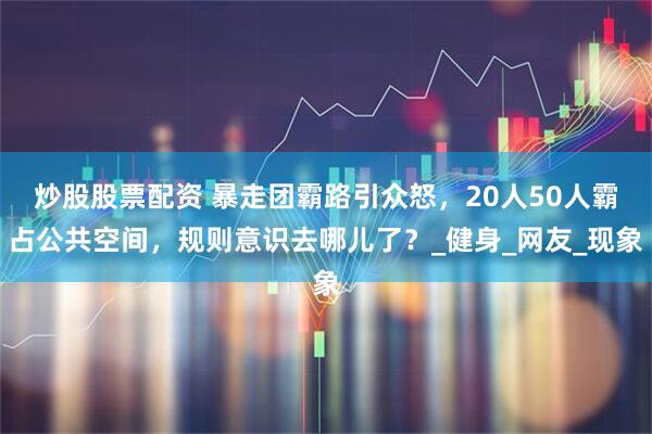 炒股股票配资 暴走团霸路引众怒，20人50人霸占公共空间，规则意识去哪儿了？_健身_网友_现象