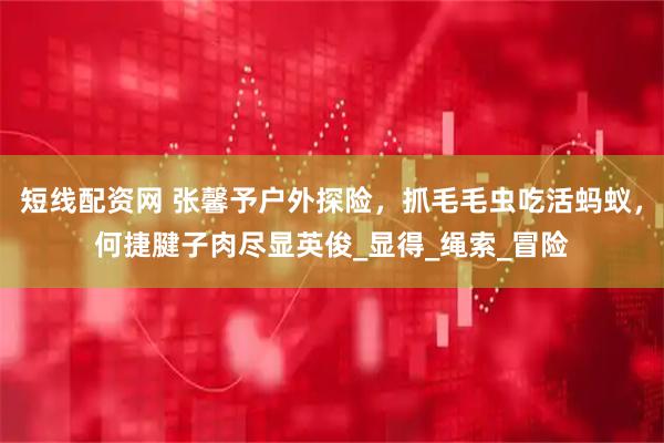 短线配资网 张馨予户外探险，抓毛毛虫吃活蚂蚁，何捷腱子肉尽显英俊_显得_绳索_冒险
