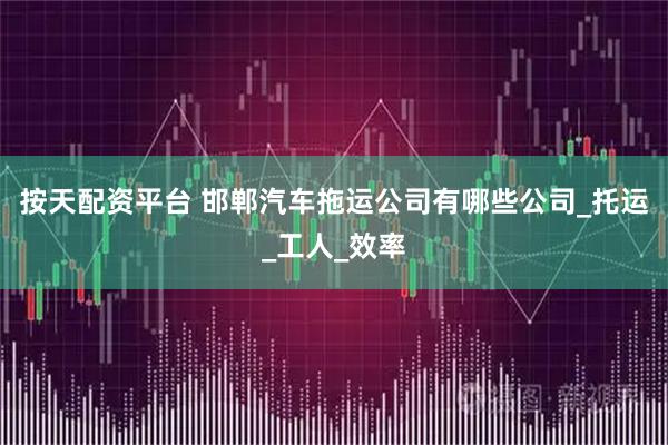 按天配资平台 邯郸汽车拖运公司有哪些公司_托运_工人_效率