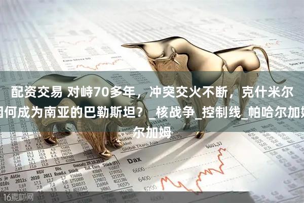 配资交易 对峙70多年，冲突交火不断，克什米尔因何成为南亚的巴勒斯坦？_核战争_控制线_帕哈尔加姆