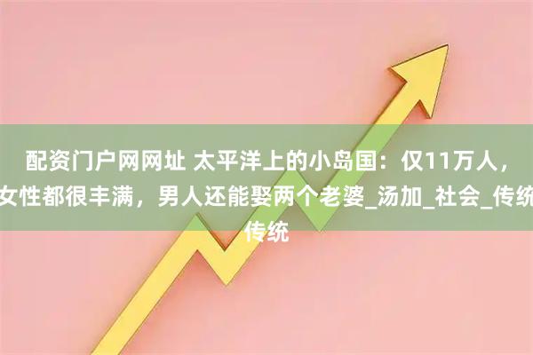 配资门户网网址 太平洋上的小岛国：仅11万人，女性都很丰满，男人还能娶两个老婆_汤加_社会_传统
