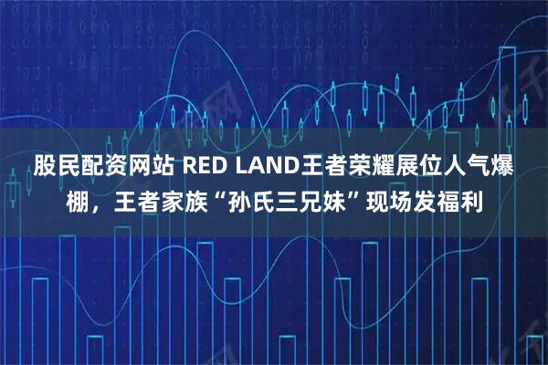 股民配资网站 RED LAND王者荣耀展位人气爆棚，王者家族“孙氏三兄妹”现场发福利