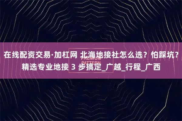 在线配资交易·加杠网 北海地接社怎么选？怕踩坑？精选专业地接 3 步搞定_广越_行程_广西