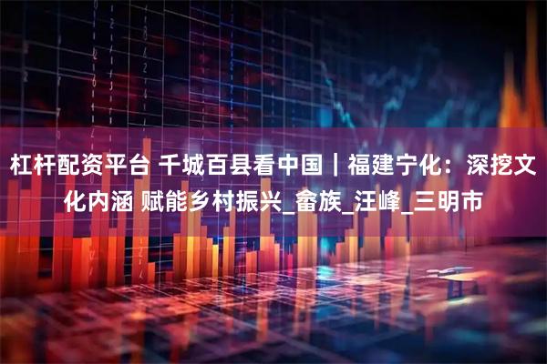 杠杆配资平台 千城百县看中国｜福建宁化：深挖文化内涵 赋能乡村振兴_畲族_汪峰_三明市