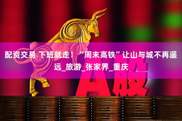 配资交易 下班就走！“周末高铁”让山与城不再遥远_旅游_张家界_重庆