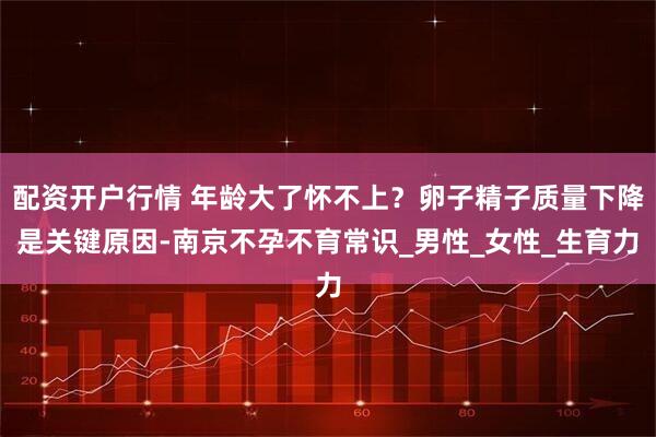 配资开户行情 年龄大了怀不上？卵子精子质量下降是关键原因-南京不孕不育常识_男性_女性_生育力