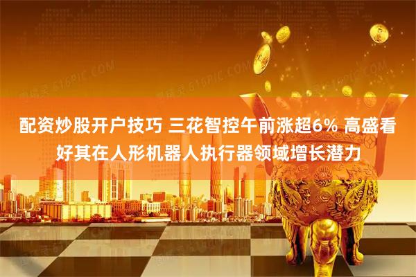 配资炒股开户技巧 三花智控午前涨超6% 高盛看好其在人形机器人执行器领域增长潜力