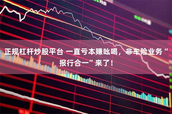 正规杠杆炒股平台 一直亏本赚吆喝,非车险业务“报行合一”来了!
