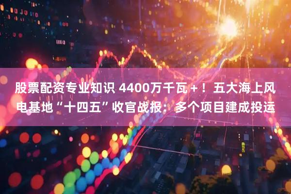 股票配资专业知识 4400万千瓦+!五大海上风电基地“十四五”收官战报:多个项目建成投运
