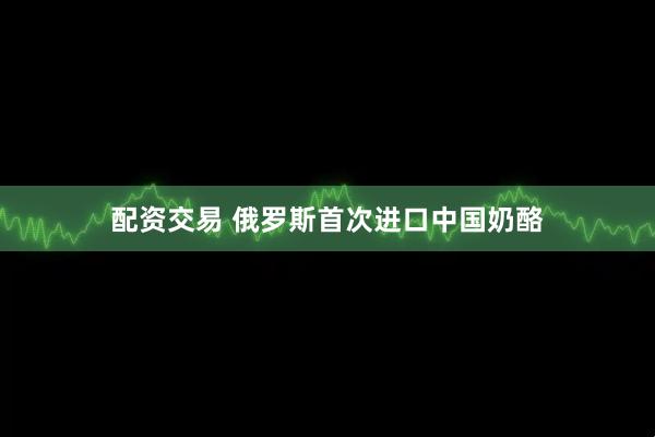 配资交易 俄罗斯首次进口中国奶酪