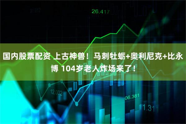 国内股票配资 上古神兽！马刺牡蛎+奥利尼克+比永博 104岁老人炸场来了！