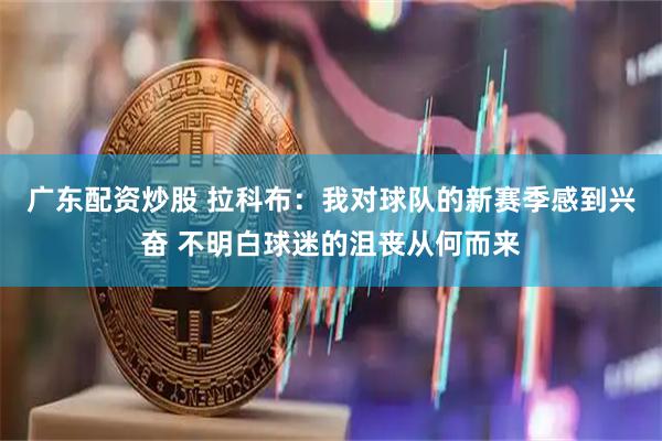 广东配资炒股 拉科布：我对球队的新赛季感到兴奋 不明白球迷的沮丧从何而来