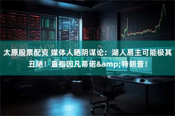 太原股票配资 媒体人晒阴谋论：湖人易主可能极其丑陋！直指因凡蒂诺&特朗普！