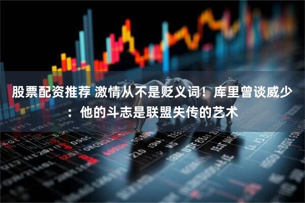 股票配资推荐 激情从不是贬义词！库里曾谈威少：他的斗志是联盟失传的艺术
